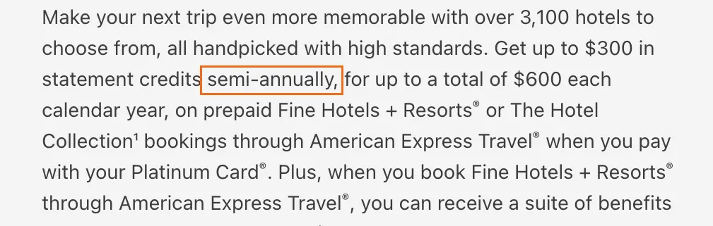 Capture of $600 Hotel Credit | Platinum Card Benefits | American Express: “Get up to $300 in statement credits semi-annually, for up to a total of $600 each calendar year, on prepaid Fine Hotels + Resorts® or The Hotel Collection¹ bookings through American Express Travel® when you pay with your Platinum Card®.”